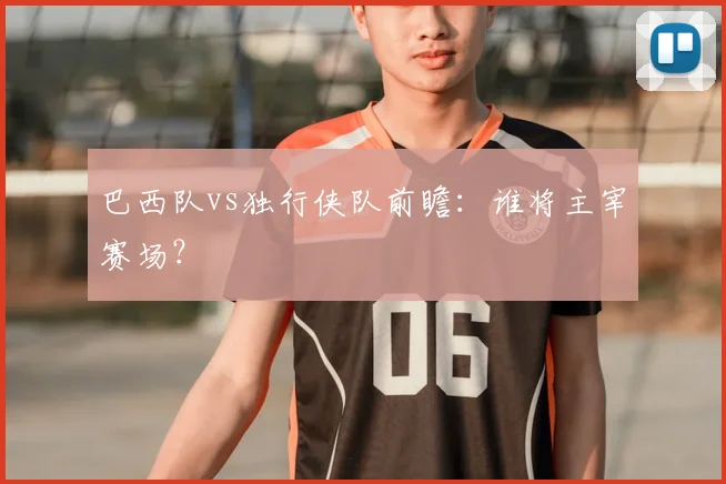 巴西队vs独行侠队前瞻：谁将主宰赛场？