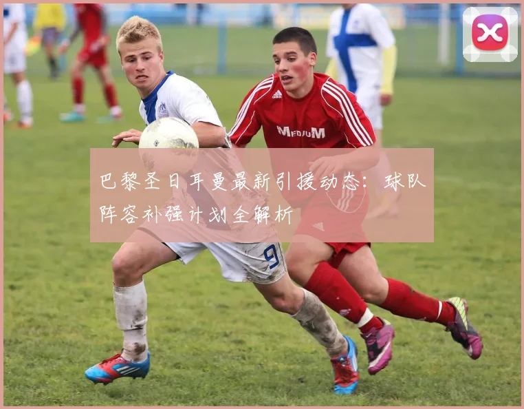 巴黎圣日耳曼最新引援动态：球队阵容补强计划全解析