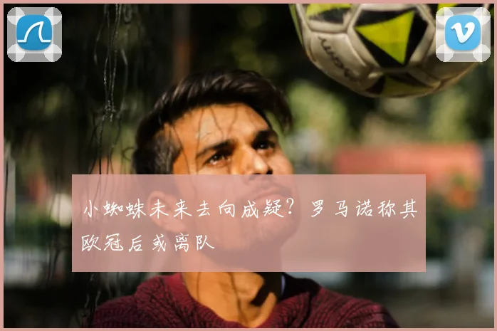 小蜘蛛未来去向成疑?罗马诺称其欧冠后或离队