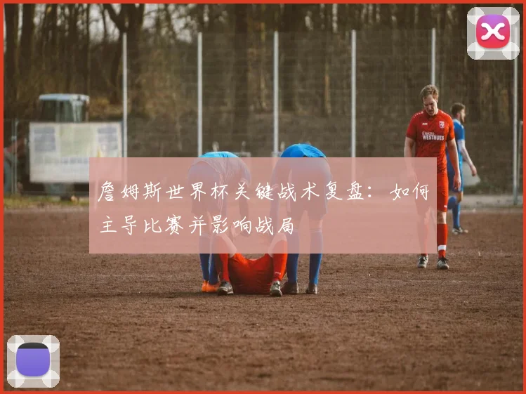詹姆斯世界杯关键战术复盘：如何主导比赛并影响战局