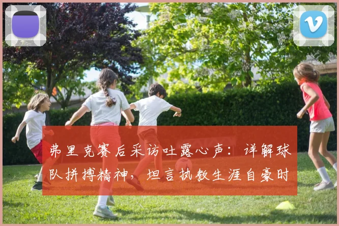 弗里克赛后采访吐露心声:详解球队拼搏精神,坦言执教生涯自豪时刻