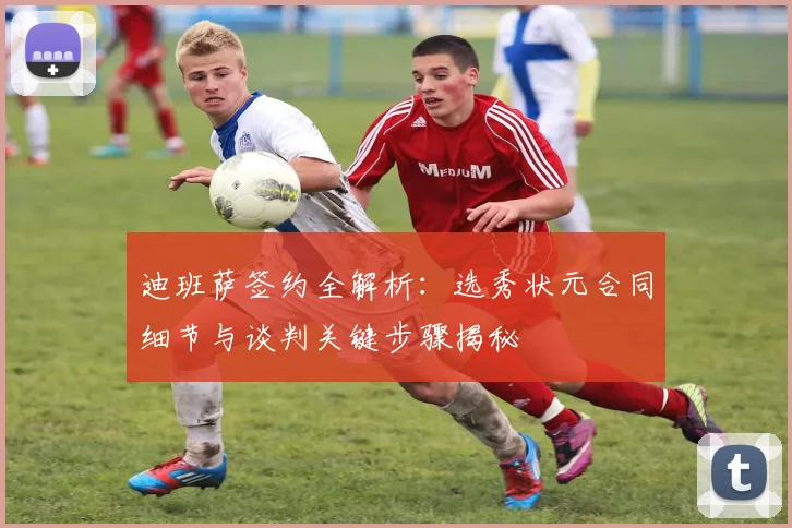 迪班萨签约全解析：选秀状元合同细节与谈判关键步骤揭秘