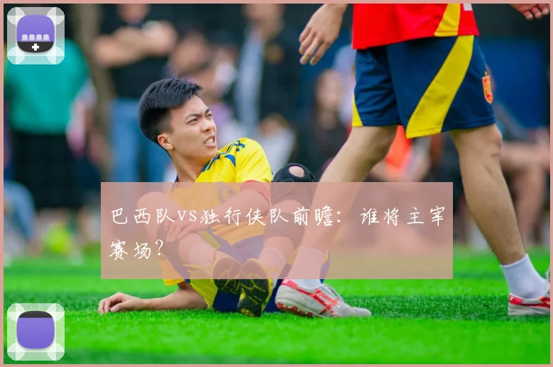 巴西队vs独行侠队前瞻:谁将主宰赛场?