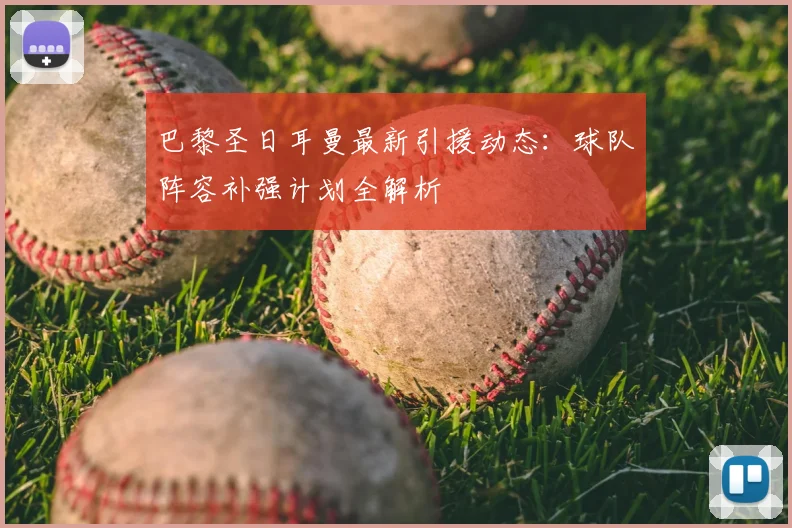 巴黎圣日耳曼最新引援动态:球队阵容补强计划全解析