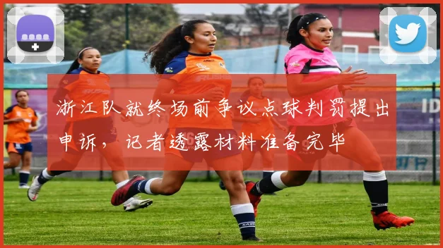 浙江队就终场前争议点球判罚提出申诉，记者透露材料准备完毕