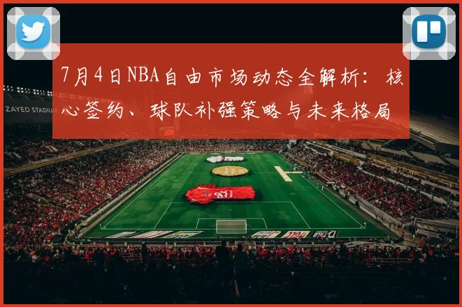 7月4日NBA自由市场动态全解析:核心签约、球队补强策略与未来格局展望