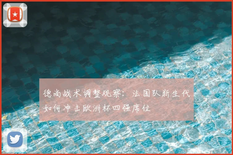 德尚战术调整观察：法国队新生代如何冲击欧洲杯四强席位