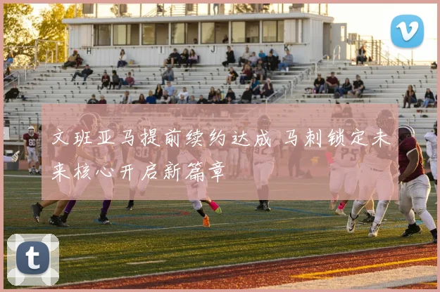文班亚马提前续约达成 马刺锁定未来核心开启新篇章