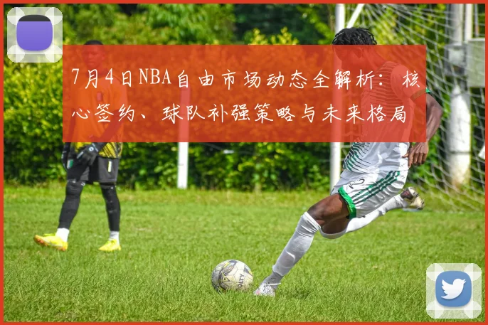 7月4日NBA自由市场动态全解析：核心签约、球队补强策略与未来格局展望